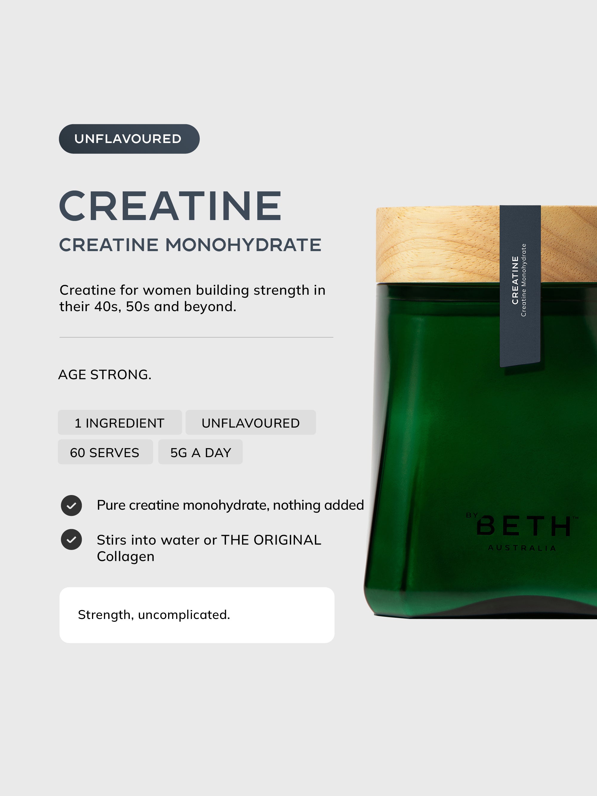 By Beth CREATINE unflavoured creatine monohydrate in the refillable vessel: 1 ingredient, 60 serves, 5g a day